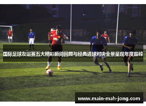 国际足球友谊赛五大精彩瞬间回顾与经典进球对决全景呈现年度巅峰