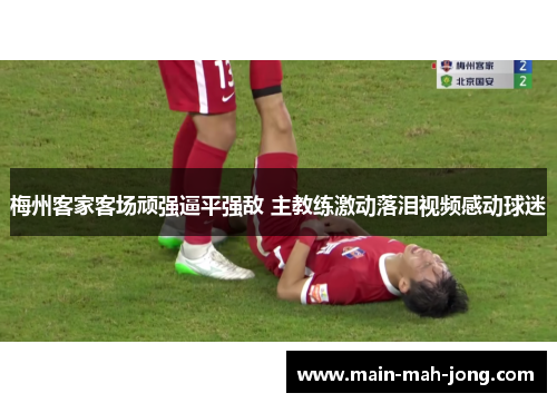 梅州客家客场顽强逼平强敌 主教练激动落泪视频感动球迷 梅州客家客场顽强逼平强敌 主教练激动落泪视频感动球迷