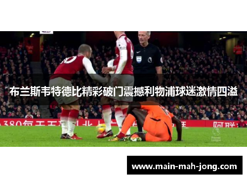 布兰斯韦特德比精彩破门震撼利物浦球迷激情四溢
