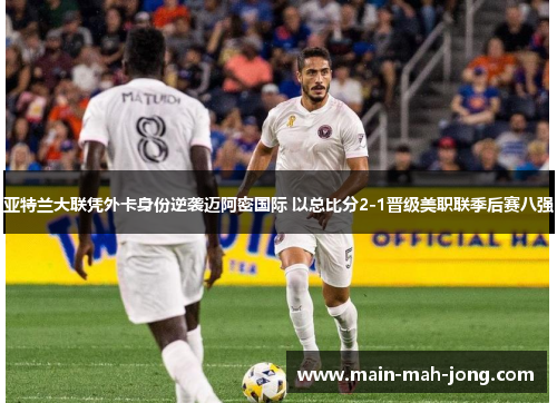 亚特兰大联凭外卡身份逆袭迈阿密国际 以总比分2-1晋级美职联季后赛八强